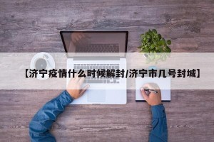 【济宁疫情什么时候解封/济宁市几号封城】