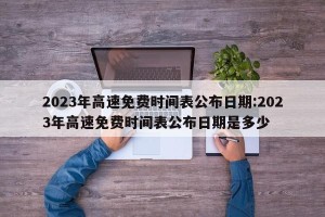 2023年高速免费时间表公布日期:2023年高速免费时间表公布日期是多少