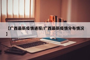 【广西最新疫情通报/广西最新疫情分布情况】