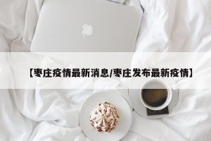 【枣庄疫情最新消息/枣庄发布最新疫情】