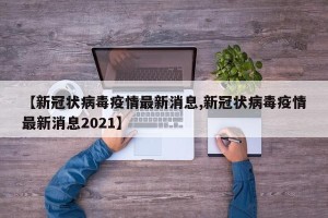 【新冠状病毒疫情最新消息,新冠状病毒疫情最新消息2021】