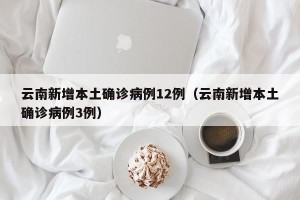 云南新增本土确诊病例12例（云南新增本土确诊病例3例）