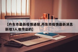 【丹东市最新疫情通报,丹东市疫情最新消息新增3人谁传染的】