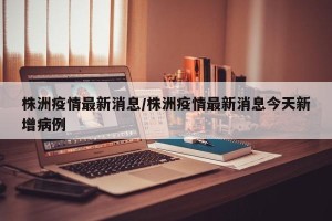 株洲疫情最新消息/株洲疫情最新消息今天新增病例