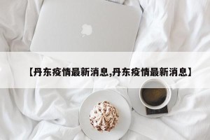 【丹东疫情最新消息,丹东疫情最新消息】