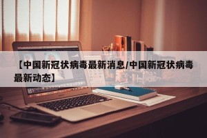 【中国新冠状病毒最新消息/中国新冠状病毒最新动态】