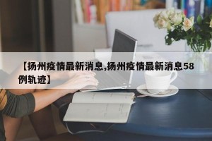 【扬州疫情最新消息,扬州疫情最新消息58例轨迹】