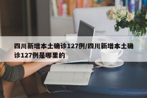 四川新增本土确诊127例/四川新增本土确诊127例是哪里的