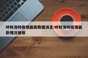呼和浩特疫情最新数据消息:呼和浩特疫情最新情况播报