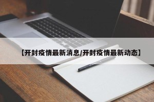 【开封疫情最新消息/开封疫情最新动态】