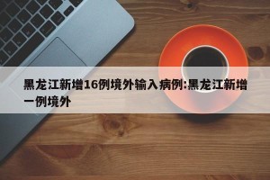 黑龙江新增16例境外输入病例:黑龙江新增一例境外