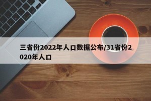 三省份2022年人口数据公布/31省份2020年人口
