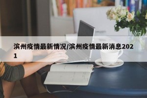 滨州疫情最新情况/滨州疫情最新消息2021
