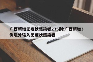 广西新增无症状感染者235例:广西新增3例境外输入无症状感染者