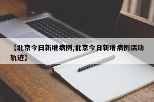 【北京今日新增病例,北京今日新增病例活动轨迹】