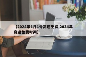 【2024年1月1号高速免费,2024年高速免费时间】