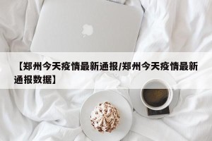 【郑州今天疫情最新通报/郑州今天疫情最新通报数据】