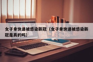女子拿快递被感染新冠（女子拿快递被感染新冠是真的吗）