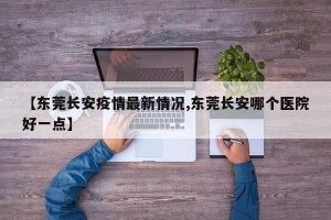 【东莞长安疫情最新情况,东莞长安哪个医院好一点】