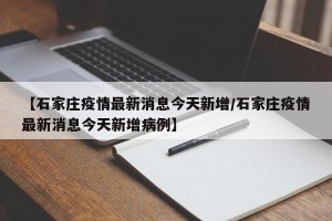 【石家庄疫情最新消息今天新增/石家庄疫情最新消息今天新增病例】
