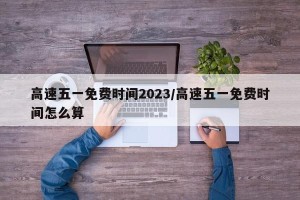 高速五一免费时间2023/高速五一免费时间怎么算