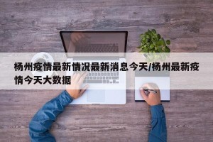 杨州疫情最新情况最新消息今天/杨州最新疫情今天大数据