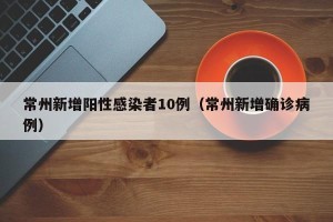 常州新增阳性感染者10例（常州新增确诊病例）