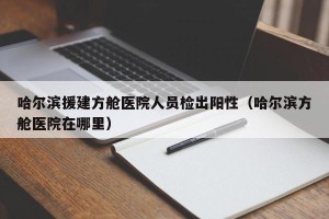 哈尔滨援建方舱医院人员检出阳性（哈尔滨方舱医院在哪里）