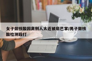 女子做核酸因离别人太近被扇巴掌/男子做核酸检测殴打