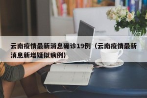 云南疫情最新消息确诊19例（云南疫情最新消息新增疑似病例）