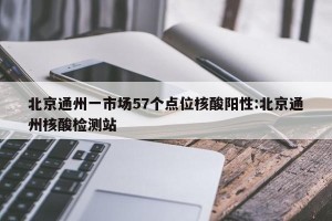 北京通州一市场57个点位核酸阳性:北京通州核酸检测站
