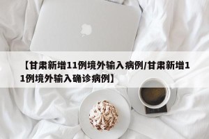 【甘肃新增11例境外输入病例/甘肃新增11例境外输入确诊病例】