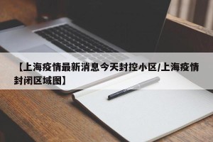 【上海疫情最新消息今天封控小区/上海疫情封闭区域图】