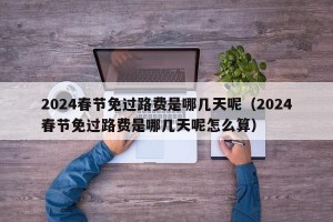 2024春节免过路费是哪几天呢（2024春节免过路费是哪几天呢怎么算）