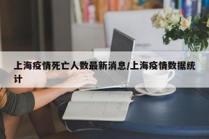 上海疫情死亡人数最新消息/上海疫情数据统计