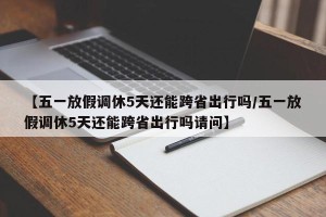 【五一放假调休5天还能跨省出行吗/五一放假调休5天还能跨省出行吗请问】