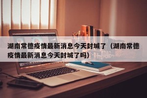 湖南常德疫情最新消息今天封城了（湖南常德疫情最新消息今天封城了吗）