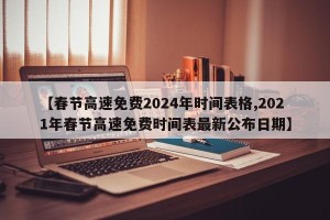 【春节高速免费2024年时间表格,2021年春节高速免费时间表最新公布日期】