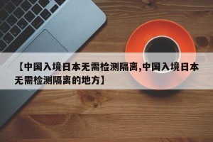 【中国入境日本无需检测隔离,中国入境日本无需检测隔离的地方】