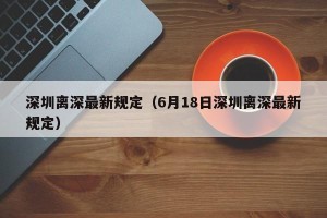 深圳离深最新规定（6月18日深圳离深最新规定）