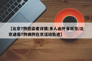 【北京7例感染者详情:多人由外省抵京/北京通报7例病例在京活动轨迹】