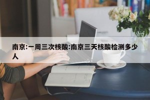 南京:一周三次核酸:南京三天核酸检测多少人