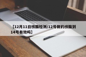 【12月11日核酸检测/12号做的核酸到14号有效吗】
