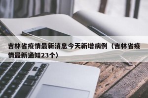 吉林省疫情最新消息今天新增病例（吉林省疫情最新通知23个）