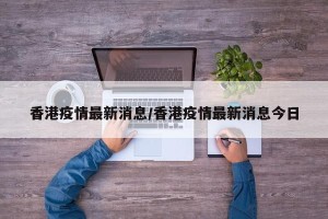 香港疫情最新消息/香港疫情最新消息今日