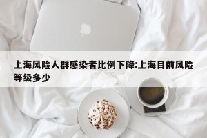 上海风险人群感染者比例下降:上海目前风险等级多少