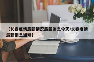 【长春疫情最新情况最新消息今天/长春疫情最新消息通知】