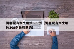 河北现有本土确诊309例（河北现有本土确诊309例是哪里的）