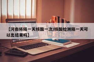 【河南将隔一天核酸一次/核酸检测隔一天可以出结果吗】
