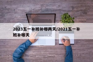 2023五一补班补哪两天/2021五一补班补哪天